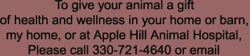 To give your animal a gift

of health and wellness in your home or barn,

my home, or at Apple Hill Animal Hospital,

Please call 330-721-4640 or email